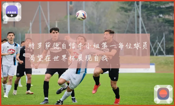 特罗萨德自信夺小组第一每位球员渴望在世界杯展现自我