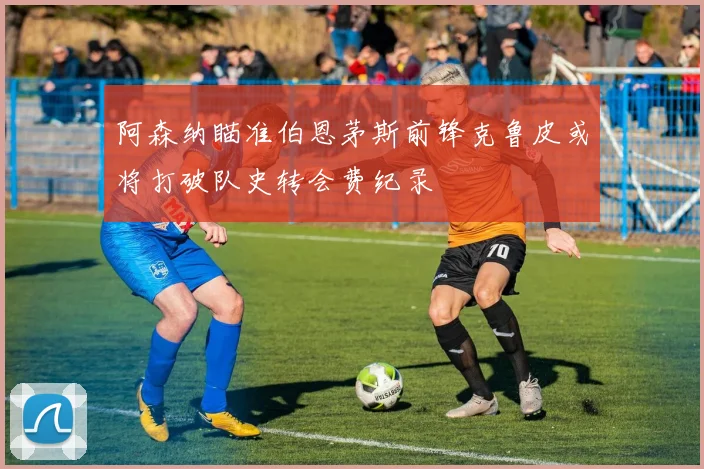 阿森纳瞄准伯恩茅斯前锋克鲁皮或将打破队史转会费纪录