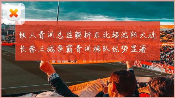 铁人青训总监解析东北超沈阳大连长春三城争霸青训梯队优势显著