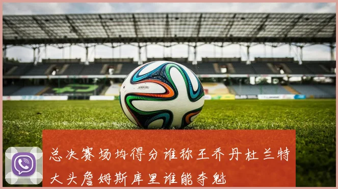 总决赛场均得分谁称王乔丹杜兰特大头詹姆斯库里谁能夺魁
