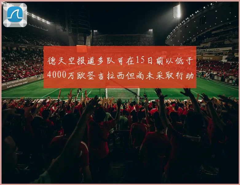 德天空报道多队可在15日前以低于4000万欧签吉拉西但尚未采取行动