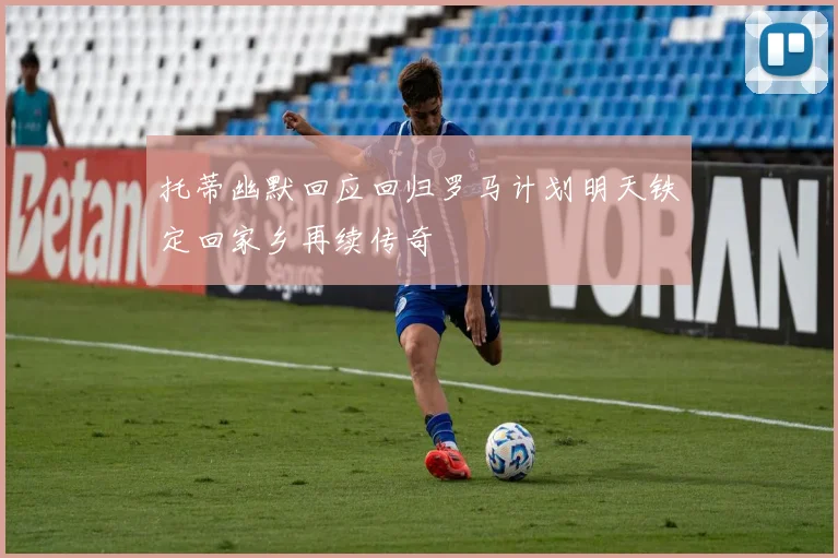 托蒂幽默回应回归罗马计划明天铁定回家乡再续传奇