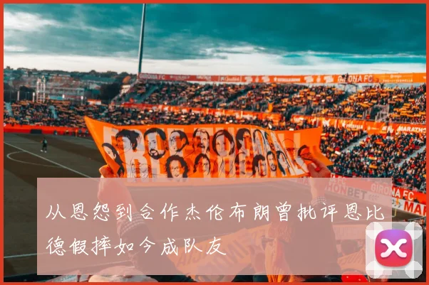 从恩怨到合作杰伦布朗曾批评恩比德假摔如今成队友