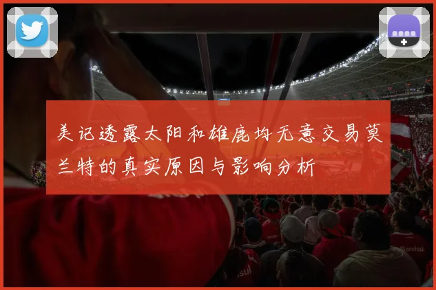 美记透露太阳和雄鹿均无意交易莫兰特的真实原因与影响分析