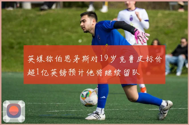 英媒称伯恩茅斯对19岁克鲁皮标价超1亿英镑预计他将继续留队
