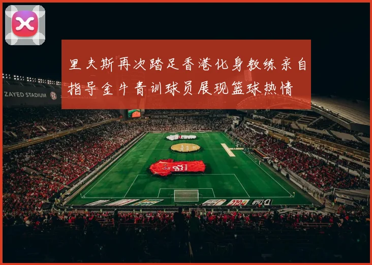 里夫斯再次踏足香港化身教练亲自指导金牛青训球员展现篮球热情