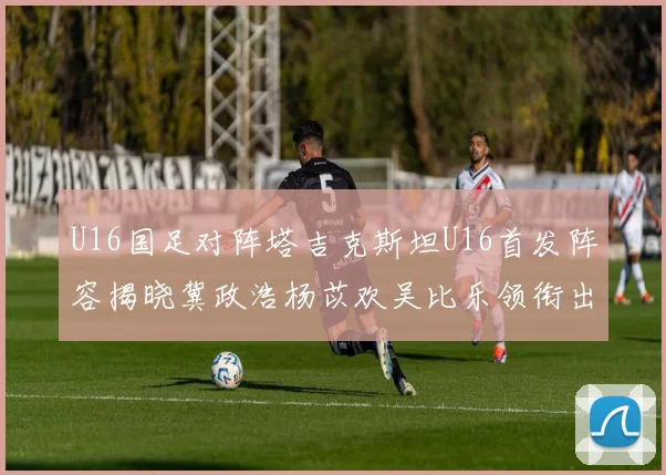 U16国足对阵塔吉克斯坦U16首发阵容揭晓冀政浩杨苡欢吴比乐领衔出战