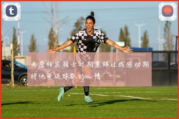 老詹转发骑士时期集锦让我感动期待他重返球队的心情