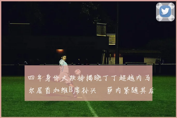 四年身价大跌榜揭晓丁丁超越内马尔居首加维B席孙兴慜萨内紧随其后