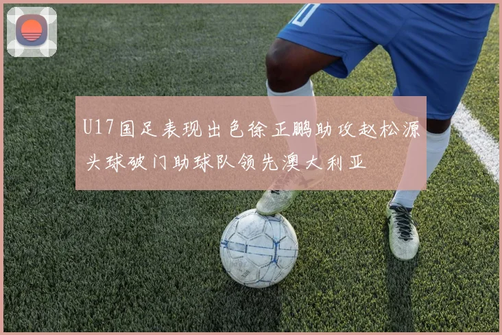 U17国足表现出色徐正鹏助攻赵松源头球破门助球队领先澳大利亚