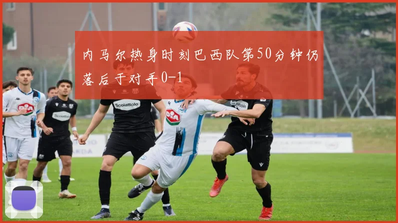 内马尔热身时刻巴西队第50分钟仍落后于对手0-1