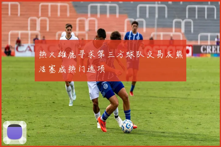 热火雄鹿寻求第三方球队交易灰熊活塞成热门选项