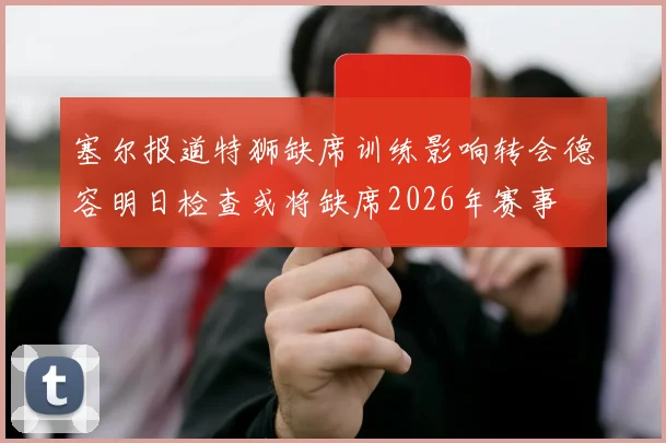 塞尔报道特狮缺席训练影响转会德容明日检查或将缺席2026年赛事