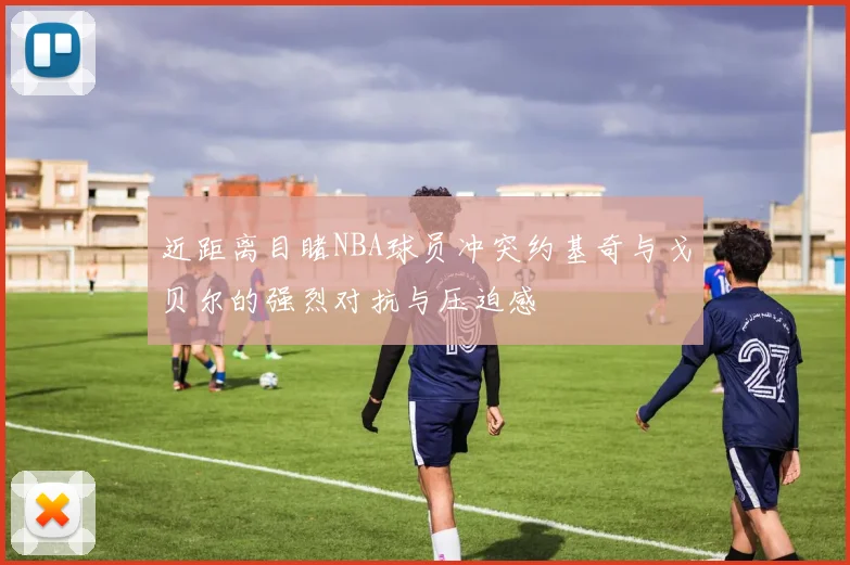 近距离目睹NBA球员冲突约基奇与戈贝尔的强烈对抗与压迫感