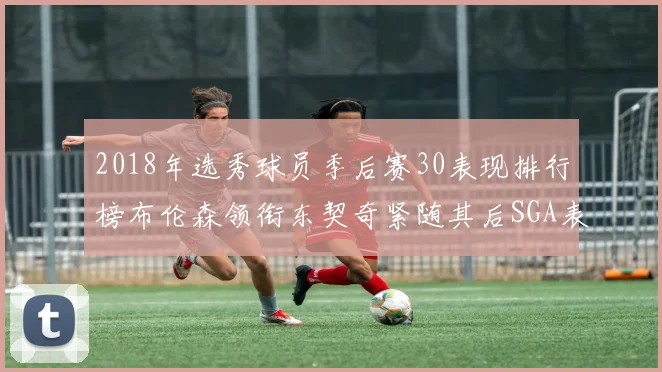 2018年选秀球员季后赛30表现排行榜布伦森领衔东契奇紧随其后SGA表现不俗