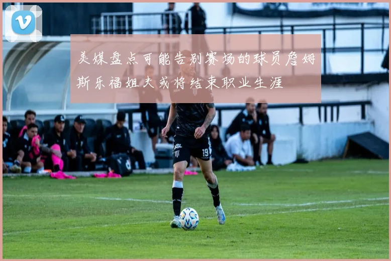 美媒盘点可能告别赛场的球员詹姆斯乐福姐夫或将结束职业生涯