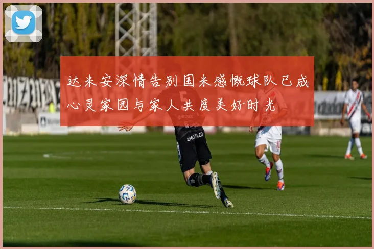 达米安深情告别国米感慨球队已成心灵家园与家人共度美好时光