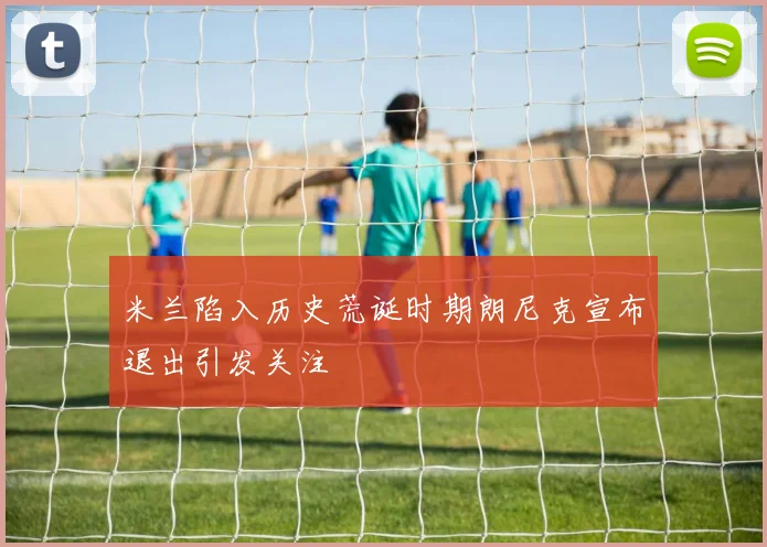 米兰陷入历史荒诞时期朗尼克宣布退出引发关注