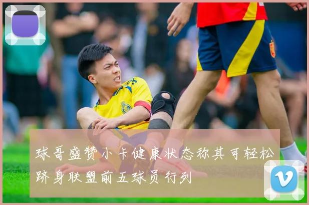 球哥盛赞小卡健康状态称其可轻松跻身联盟前五球员行列