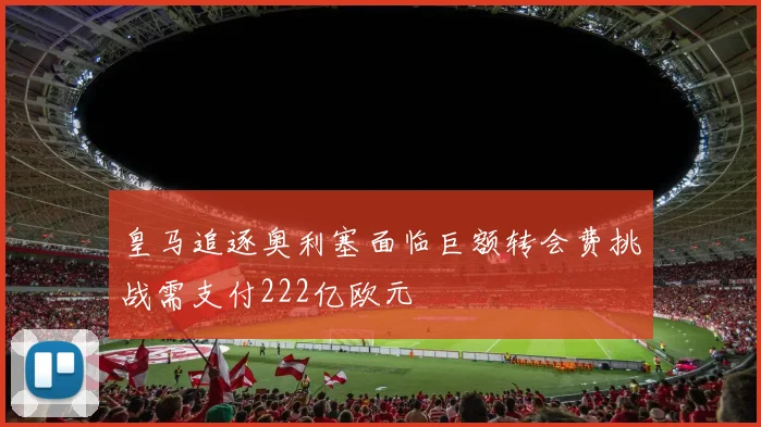 皇马追逐奥利塞面临巨额转会费挑战需支付222亿欧元
