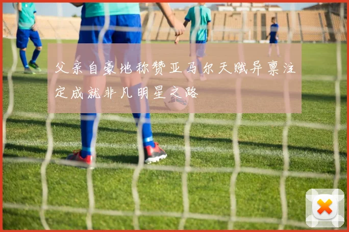 父亲自豪地称赞亚马尔天赋异禀注定成就非凡明星之路