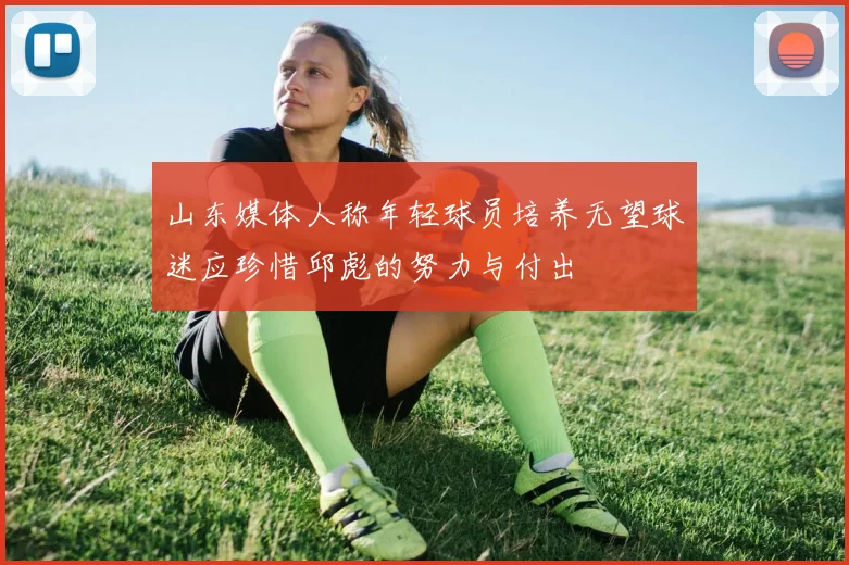 山东媒体人称年轻球员培养无望球迷应珍惜邱彪的努力与付出