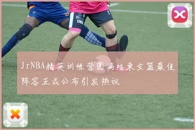 JrNBA精英训练营圆满结束女篮最佳阵容正式公布引发热议