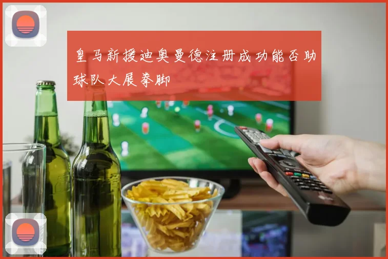 皇马新援迪奥曼德注册成功能否助球队大展拳脚