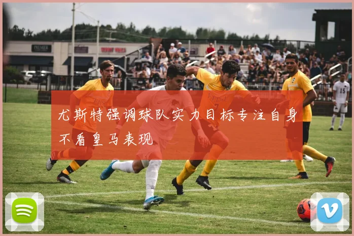尤斯特强调球队实力目标专注自身不看皇马表现